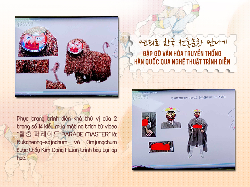 Phục trang trình diễn độc đáo của 2 trong số 14 kiểu múa mặt nạ đặc trưng cho các vùng miền tại Hàn Quốc trích từ video “탈춤 퍼레이드 PARADE MASTER” là: “Bukcheong-sajachum” và “Omjungchum” được thầy Dong Hwan giới thiệu ở lớp học. (Ảnh: Vũ Đỗ Hải Hà)